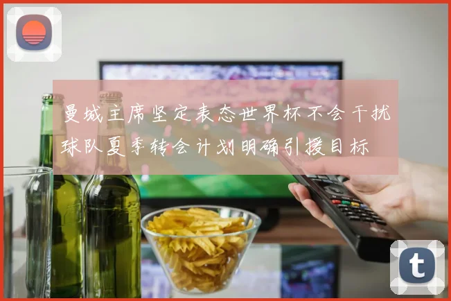 曼城主席坚定表态世界杯不会干扰球队夏季转会计划明确引援目标