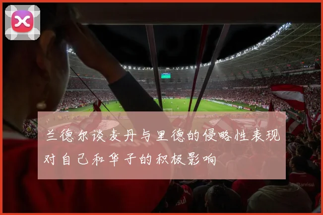 兰德尔谈麦丹与里德的侵略性表现对自己和华子的积极影响