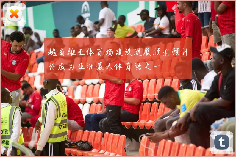 越南雄王体育场建设进展顺利预计将成为亚洲最大体育场之一
