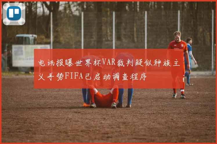 电讯报曝世界杯VAR裁判疑似种族主义手势FIFA已启动调查程序