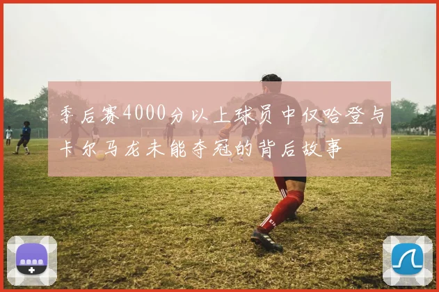 季后赛4000分以上球员中仅哈登与卡尔马龙未能夺冠的背后故事