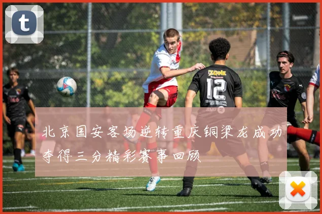 北京国安客场逆转重庆铜梁龙成功夺得三分精彩赛事回顾