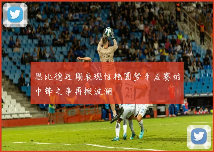 恩比德近期表现惊艳圆梦季后赛的中锋之争再掀波澜