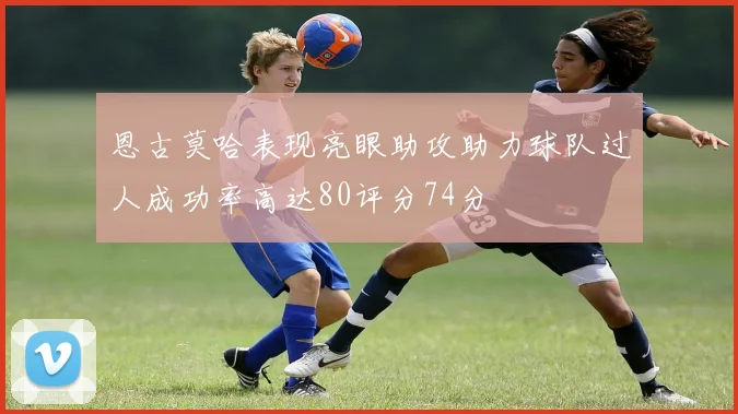 恩古莫哈表现亮眼助攻助力球队过人成功率高达80评分74分
