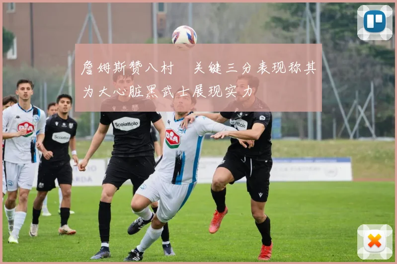 詹姆斯赞八村塁关键三分表现称其为大心脏黑武士展现实力