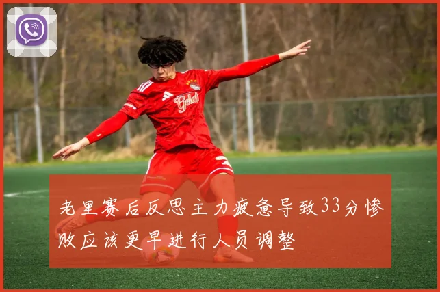老里赛后反思主力疲惫导致33分惨败应该更早进行人员调整