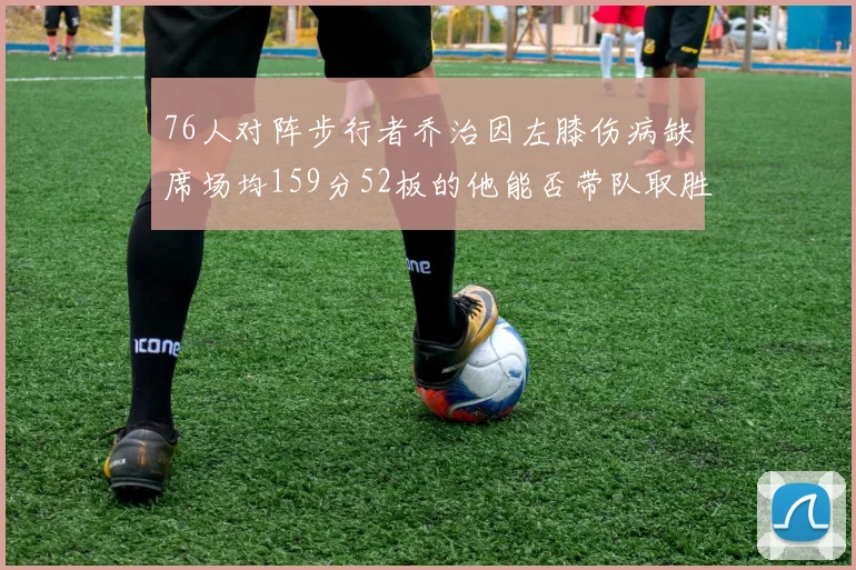 76人对阵步行者乔治因左膝伤病缺席场均159分52板的他能否带队取胜