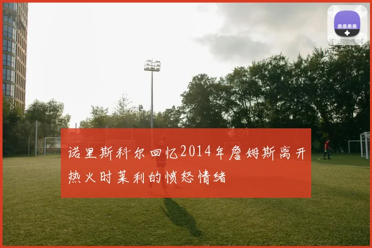 诺里斯科尔回忆2014年詹姆斯离开热火时莱利的愤怒情绪