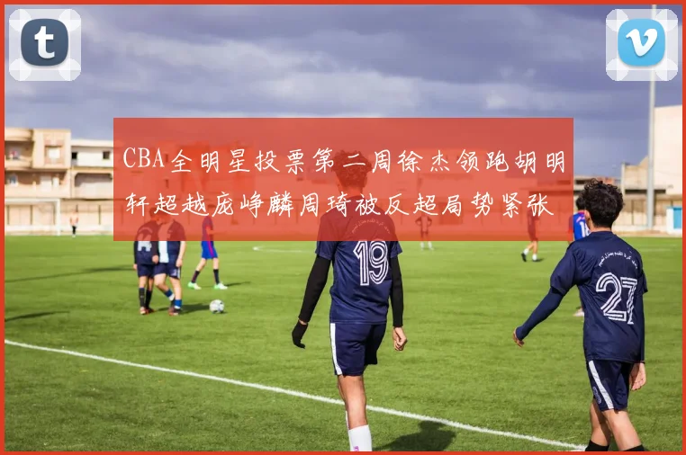 CBA全明星投票第二周徐杰领跑胡明轩超越庞峥麟周琦被反超局势紧张