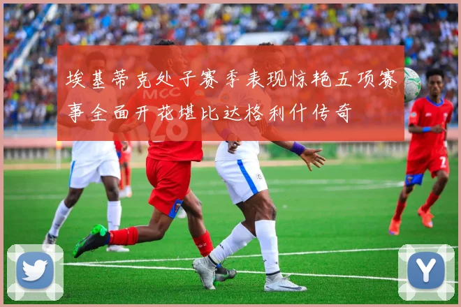 埃基蒂克处子赛季表现惊艳五项赛事全面开花堪比达格利什传奇