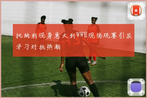 托纳利现身意大利WWE现场观赛引发学习对抗热潮
