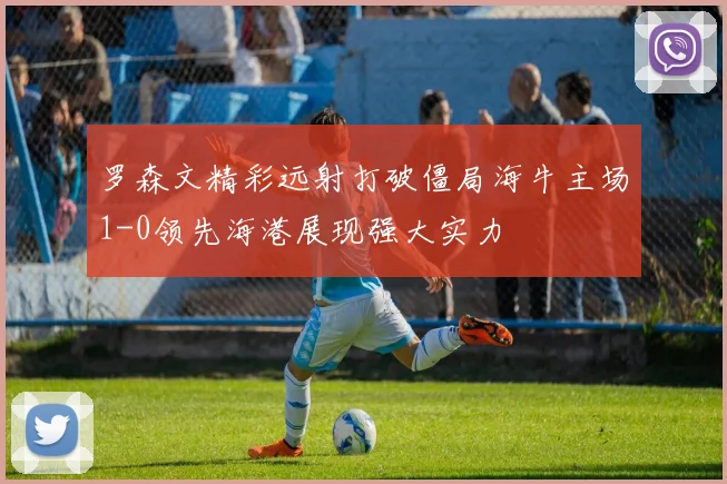 罗森文精彩远射打破僵局海牛主场1-0领先海港展现强大实力
