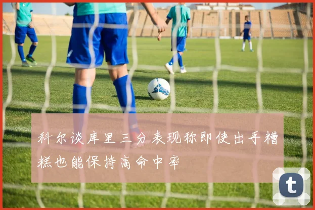 科尔谈库里三分表现称即使出手糟糕也能保持高命中率