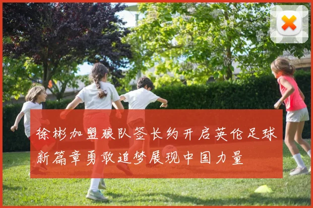 徐彬加盟狼队签长约开启英伦足球新篇章勇敢追梦展现中国力量